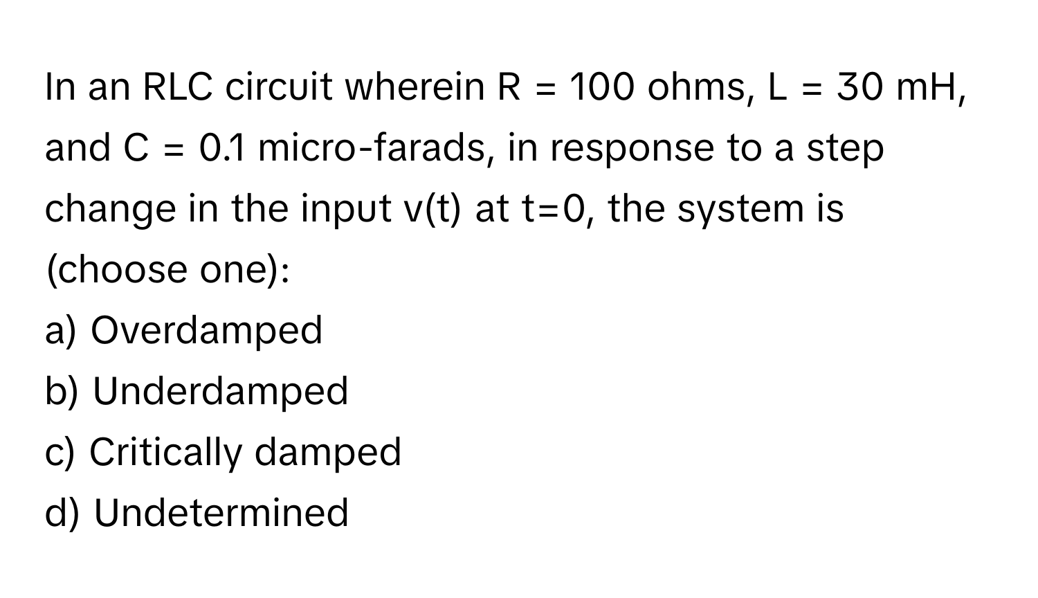 In an RLC circuit wherein R = 100 ohms, L = 30 mH, and C = 0.1 micro-farads, in response to a step change in the input v(t) at t=0, the system is (choose one):

a) Overdamped 
b) Underdamped 
c) Critically damped 
d) Undetermined