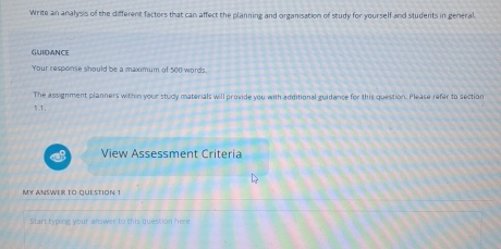 Write an analysis of the different factors that can affect the planning and organisation of study for yourself and students in general 
GUIDANCE 
Your response should be a maximum of 500 words. 
The assignment planners within your study materials will provide you with additional guidance for this question. Please refer to section 
1.1, 
View Assessment Criteria 
MY ANSWER TO QUESTION 1 
Start typing your answer to this question here