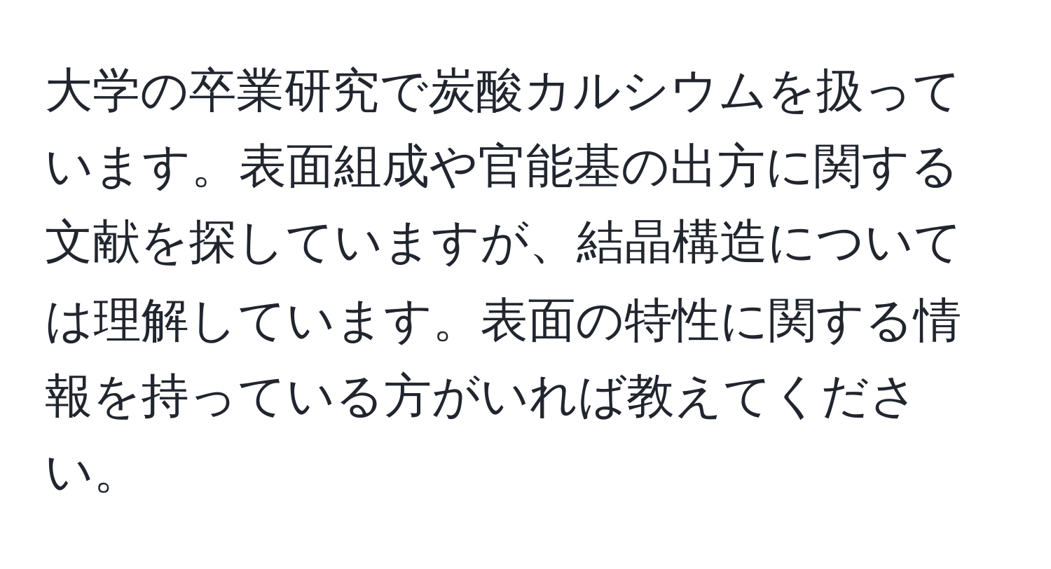 大学の卒業研究で炭酸カルシウムを扱っています。表面組成や官能基の出方に関する文献を探していますが、結晶構造については理解しています。表面の特性に関する情報を持っている方がいれば教えてください。