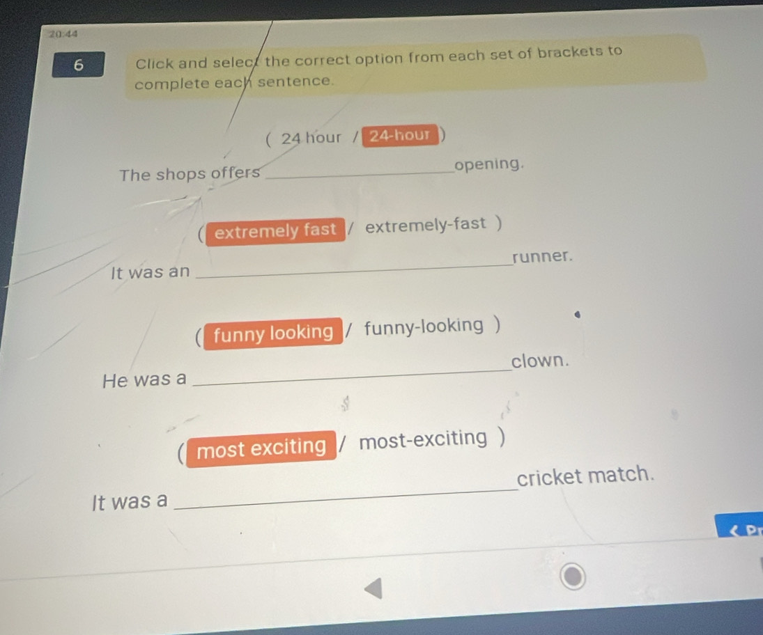 20:44 
6 Click and select the correct option from each set of brackets to 
complete each sentence. 
( 24 hour / 24-hour
The shops offers _opening. 
extremely fast |/ extremely-fast ) 
It was an _runner. 
funny looking |/ funny-looking ) 
clown. 
He was a 
_ 
most exciting / most-exciting ) 
cricket match. 
It was a 
_
