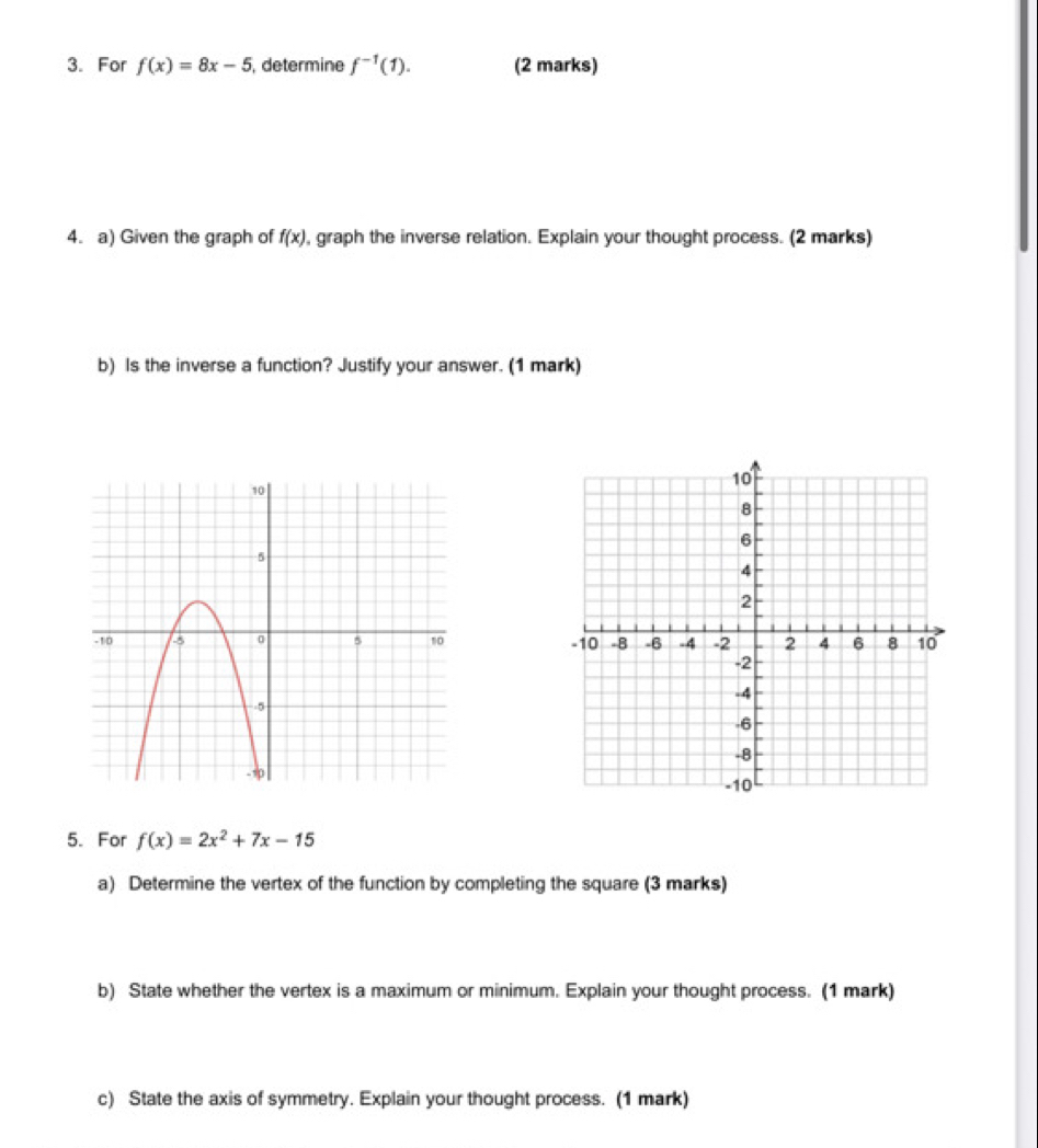 For f(x)=8x-5 , determine f^(-1)(1). (2 marks) 
4. a) Given the graph of f(x) , graph the inverse relation. Explain your thought process. (2 marks) 
b) Is the inverse a function? Justify your answer. (1 mark) 

5. For f(x)=2x^2+7x-15
a) Determine the vertex of the function by completing the square (3 marks) 
b) State whether the vertex is a maximum or minimum. Explain your thought process. (1 mark) 
c) State the axis of symmetry. Explain your thought process. (1 mark)