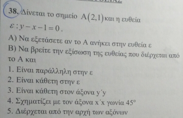 38, Δίνεται το σημείο A(2,1) καιηευθεία
varepsilon :y-x-1=0. 
Α) Να εξετάσετε αν το Α ανήκει στην ευθεία ε 
Β) Να βρείτε την εξίσωση της ευθείας που διέρχεται από
το Α και 
1. Είναι παράλληλη στην ε 
2. Είναι κάθετη στην ε 
3. Είναι κάθετη στον άξονα γ´γу 
4. Σχηματίζει με τον άξονα κίκ γωνία 45°
5. Διέρχεται από την αρχή των αξόνων