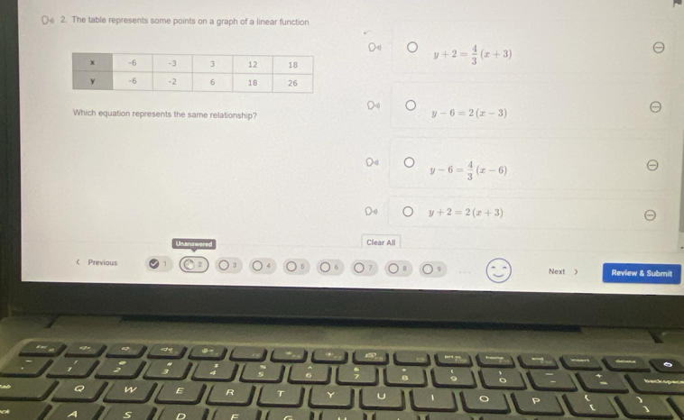 The table represents some points on a graph of a linear function
y+2= 4/3 (x+3)
Which equation represents the same relationship?
y-6=2(x-3)
y-6= 4/3 (x-6)
y+2=2(x+3)
Unanswered Clear All
 Previous
3
Next > Review & Submit