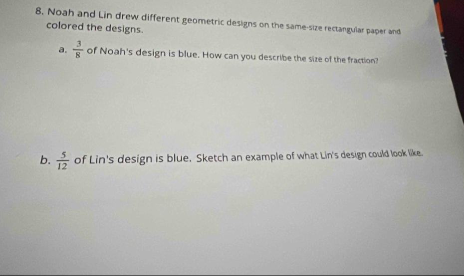 Noah and Lin drew different geometric designs on the same-size rectangular paper and 
colored the designs. 
a.  3/8  of Noah's design is blue. How can you describe the size of the fraction? 
b.  5/12  of Lin's design is blue. Sketch an example of what Lin's design could look like.