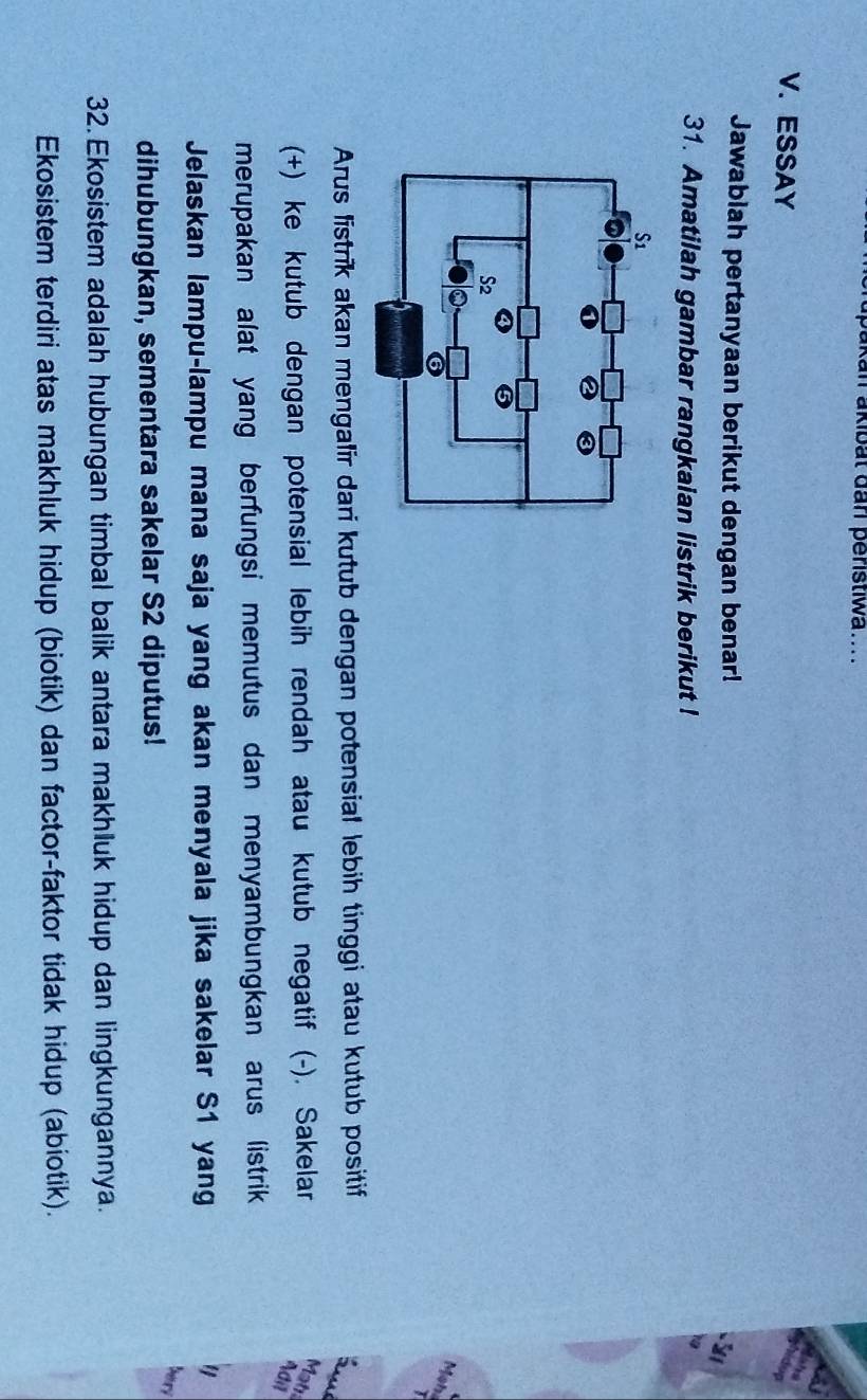 an akibät darl peristiwa.... 
V.ESSAY 
Jawablah pertanyaan berikut dengan benar! 
31. Amatilah gambar rangkaian listrik berikut ! 
Moh 
Arus listrik akan mengalir dari kutub dengan potensial lebih tinggi atau kutub positif 
(+) ke kutub dengan potensial lebih rendah atau kutub negatif (-). Sakelar 
Mat 
Adil 
merupakan alat yang berfungsi memutus dan menyambungkan arus listrik 
Jelaskan lampu-lampu mana saja yang akan menyala jika sakelar S1 yang 
ber 
dihubungkan, sementara sakelar S2 diputus! 
32. Ekosistem adalah hubungan timbal balik antara makhluk hidup dan lingkungannya. 
Ekosistem terdiri atas makhluk hidup (biotik) dan factor-faktor tidak hidup (abiotik).