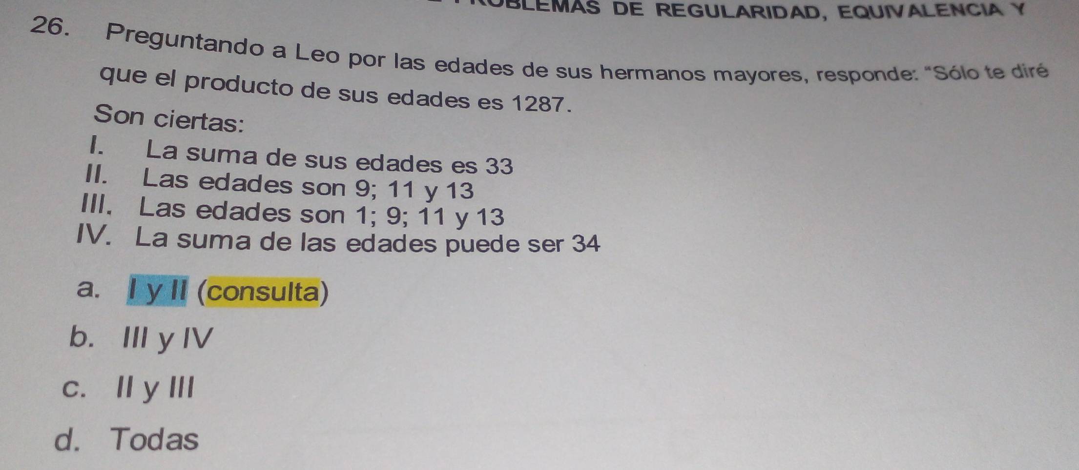 OBLEMAS DE REGULARIDAD, EQUIVALENCIA Y
26. Preguntando a Leo por las edades de sus hermanos mayores, responde: "Sólo te diré
que el producto de sus edades es 1287.
Son ciertas:
1. La suma de sus edades es 33
II. Las edades son 9; 11 y 13
III. Las edades son 1; 9; 11 y 13
IV. La suma de las edades puede ser 34
a. I y II (consulta)
b. II y IV
c. Ⅱy III
d. Todas