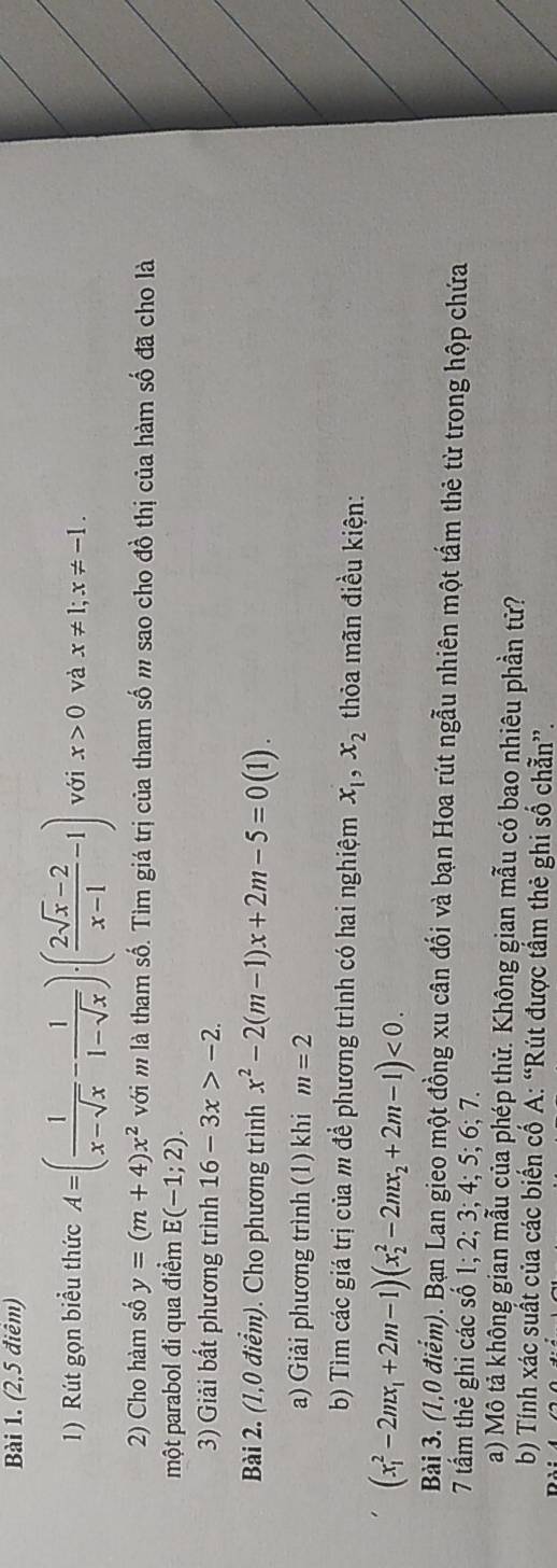 (2,5 điêm) 
1) Rút gọn biểu thức A=( 1/x-sqrt(x) - 1/1-sqrt(x) )· ( (2sqrt(x)-2)/x-1 -1) với x>0 và x!= 1; x!= -1. 
2) Cho hàm số y=(m+4)x^2 với m là tham số. Tìm giá trị của tham số m sao cho đồ thị của hàm số đã cho là 
một parabol đi qua điểm E(-1;2). 
3) Giải bất phương trình 16-3x>-2. 
Bài 2. (1,0 điểm). Cho phương trình x^2-2(m-1)x+2m-5=0(1). 
a) Giải phương trình (1) khi m=2
b) Tìm các giá trị của m để phương trình có hai nghiệm x_1, x_2 thỏa mãn điều kiện:
(x_1^(2-2mx_1)+2m-1)(x_2^(2-2mx_2)+2m-1)<0</tex>. 
Bài 3. (1,0 điểm). Bạn Lan gieo một đồng xu cân đối và bạn Hoa rút ngẫu nhiên một tấm thẻ từ trong hộp chứa 
7 tầm thẻ ghi các số 1; 2; 3; 4; 5; 6; 7. 
a) Mô tả không gian mẫu của phép thử. Không gian mẫu có bao nhiêu phần tử? 
b) Tính xác suất của các biến cố A: “Rút được tầm thẻ ghi số chẵn”.