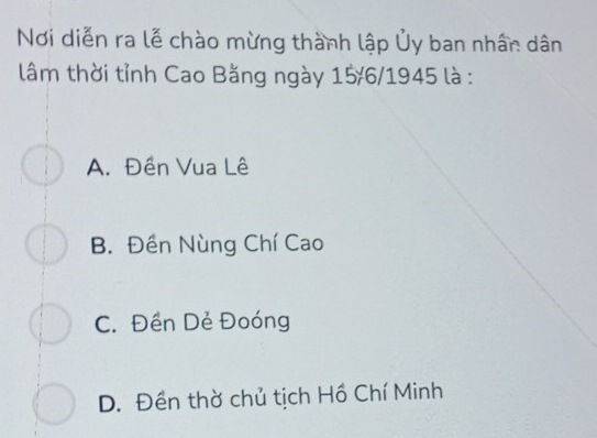 Nơi diễn ra lễ chào mừng thành lập Ủy ban nhân dân
lâm thời tỉnh Cao Bằng ngày 15/6/1945 là :
A. Đền Vua Lê
B. Đền Nùng Chí Cao
C. Đền Dẻ Đoóng
D. Đền thờ chủ tịch Hồ Chí Minh