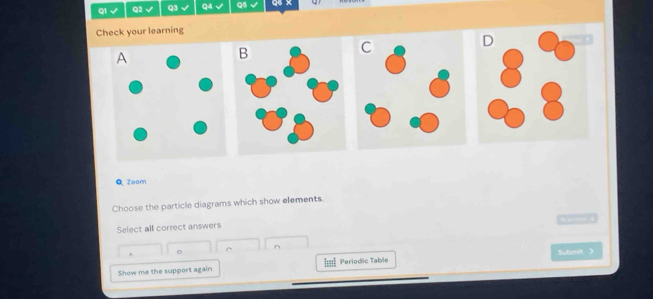 √ Q2 √ Q3 Q4 Q5 Q6 x ω 
Check your learning 
Q Zoom 
Choose the particle diagrams which show elements. 

Select all correct answers 
0 ^ ^ Submit 》 
Show me the support again Periodic Table