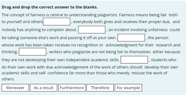 Drag and drop the correct answer to the blanks.
The concept of fairness is central to understanding plagiarism. Fairness means being fair both
to yourself and others □ , everybody both gives and receives their proper due, and
nobody has anything to complain about. □ , an incident involving unfairness could
be taking someone else’s work and passing it off as your own. □ , the person
whose work has been taken receives no recognition or acknowledgment for their research and
thinking. □ , writers who plagiarize are not being fair to themselves either because
they are not developing their own independent academic skills. □ , students who
do their own work with due acknowledgement of the work of others should develop their own
academic skills and self- confidence far more than those who merely misuse the work of
others.
Moreover As a result Furthermore Therefore For example