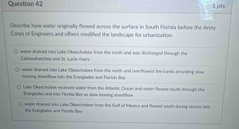 Describe how water originally flowed across the surface in South Florida before the Army
Corps of Engineers and others modifed the landscape for urbanization.
water drained into Lake Okeechobee from the north and was discharged through the
Caloosahatchee and St. Lucie rivers
water drained into Lake Okeechobee from the north and overflowed the banks providing slow
moving sheetflow into the Everglades and Florida Bay
Lake Okeechobee received water from the Atlantic Ocean and water flowed south through the
Everglades and into Florida Bay as slow moving sheetflow
water drained into Lake Okeechobee from the Gulf of Mexico and flowed south during storms into
the Everglades and Florida Bay