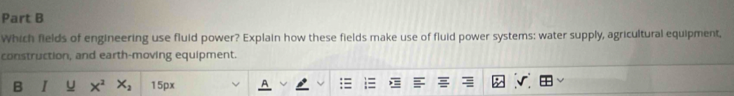Which fields of engineering use fluid power? Explain how these fields make use of fluid power systems: water supply, agricultural equipment, 
construction, and earth-moving equipment. 
B I U X^2 X_2 15px