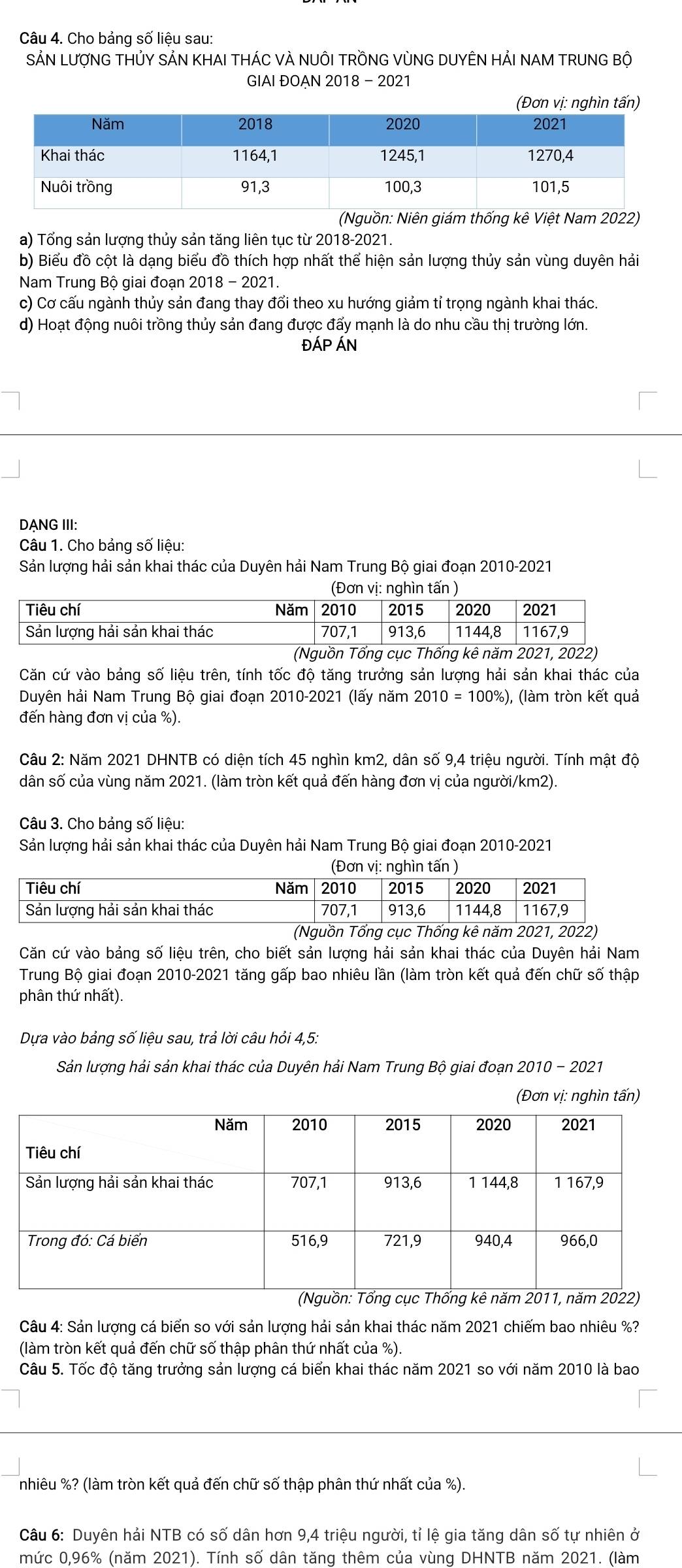 Cho bảng số liệu sau:
SẢN LƯợNG THỦY SẢN KHAI THÁC VÀ NUÔI TRỒNG VỦNG DUYÊN HẢI NAM TRUNG BÔ
GIAI ĐOẠN 2018 - 2021
(Đơn vị: nghìn tấn)
(Nguồn: Niên giám thống kê Việt Nam 2022)
a) Tổng sản lượng thủy sản tăng liên tục từ 2018-2021.
b) Biểu đồ cột là dạng biểu đồ thích hợp nhất thể hiện sản lượng thủy sản vùng duyên hải
Nam Trung Bộ giai đoạn 2018 - 2021.
c) Cơ cấu ngành thủy sản đang thay đổi theo xu hướng giảm tỉ trọng ngành khai thác.
d) Hoạt động nuôi trồng thủy sản đang được đẩy mạnh là do nhu cầu thị trường lớn.
ĐÁP ÁN
DANG III:
Câu 1. Cho bảng số liệu:
Sản lượng hải sản khai thác của Duyên hải Nam Trung Bộ giai đoạn 2010-2021
Căn cứ vào bảng số liệu trên, tính tốc độ tăng trưởng sản lượng hải sản khai thác của
Duyên hải Nam Trung Bộ giai đoạn 2010-2021 (lấy năm 2010 = 100%), (làm tròn kết quả
đến hàng đơn vị của %).
Câu 2: Năm 2021 DHNTB có diện tích 45 nghìn km2, dân số 9,4 triệu người. Tính mật độ
dân số của vùng năm 2021. (làm tròn kết quả đến hàng đơn vị của người/km2).
Câu 3. Cho bảng số liệu:
Sản lượng hải sản khai thác của Duyên hải Nam Trung Bộ giai đoạn 2010-2021
Căn cứ vào bảng số liệu trên, cho biết sản lượng hải sản khai thác của Duyên hải Nam
Trung Bộ giai đoạn 2010-2021 tăng gấp bao nhiêu lần (làm tròn kết quả đến chữ số thập
phân thứ nhất).
Dựa vào bảng số liệu sau, trả lời câu hỏi 4,5:
Sản lượng hải sản khai thác của Duyên hải Nam Trung Bộ giai đoạn 2010 - 2021
(Đơn vị: nghìn tấn)
Câu 4: Sản lượng cá biển so với sản lượng hải sản khai thác năm 2021 chiếm bao nhiêu %?
(làm tròn kết quả đến chữ số thập phân thứ nhất của %).
Câu 5. Tốc độ tăng trưởng sản lượng cá biển khai thác năm 2021 so với năm 2010 là bao
nhiêu %? (làm tròn kết quả đến chữ số thập phân thứ nhất của %).
Câu 6: Duyên hải NTB có số dân hơn 9,4 triệu người, tỉ lệ gia tăng dân số tự nhiên ở
mức 0,96% (năm 2021). Tính số dân tăng thêm của vùng DHNTB năm 2021. (làm