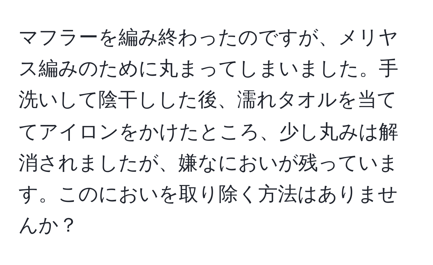 マフラーを編み終わったのですが、メリヤス編みのために丸まってしまいました。手洗いして陰干しした後、濡れタオルを当ててアイロンをかけたところ、少し丸みは解消されましたが、嫌なにおいが残っています。このにおいを取り除く方法はありませんか？