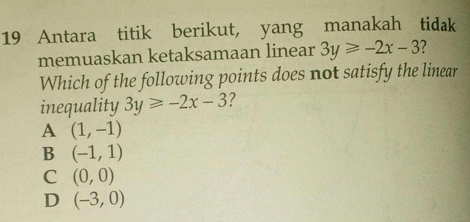 Antara titik berikut, yang manakah tidak
memuaskan ketaksamaan linear 3y≥slant -2x-3 7
Which of the following points does not satisfy the linear
inequality 3y≥slant -2x-3 ?
A (1,-1)
B (-1,1)
C (0,0)
D (-3,0)