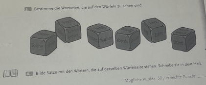 Bestimme die Wortarten, die auf den Würfeln zu sehen sind. 
_ 
S Bilde Sätze mit den Wörtern, die auf derselben Würfelseite stehen. Schreibe sie in dein Heft 
Mögliche Punkte: 50 / erreichte Punkte_