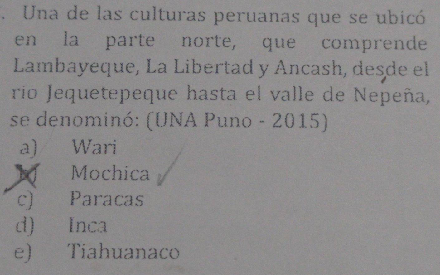 Una de las culturas peruanas que se ubicó
en la parte norte, que comprende
Lambayeque, La Libertad y Ancash, desde el
rio Jequetepeque hasta el valle de Nepeña,
se denominó: (UNA Puno - 2015)
a) Wari. Mochica
c) Paracas
d) Inca
e) Tiahuanaco