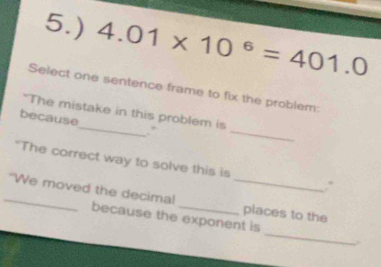 5.) 4.01* 10^6=401.0
Select one sentence frame to fix the problem: 
_ 
"The mistake in this problem is 
because_ .” 
“The correct way to solve this is 
. ” 
_"We moved the decimal __places to the 
_ 
because the exponent is 
.