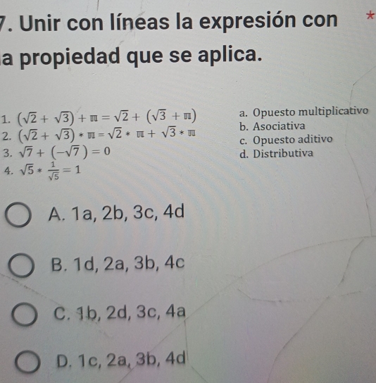 Unir con líneas la expresión con*
a propiedad que se aplica.
a. Opuesto multiplicativo
1. (sqrt(2)+sqrt(3))+π =sqrt(2)+(sqrt(3)+π ) b. Asociativa
2. (sqrt(2)+sqrt(3))*π =sqrt(2)*π +sqrt(3)*π c. Opuesto aditivo
3. sqrt(7)+(-sqrt(7))=0 d. Distributiva
4. sqrt(5)* 1/sqrt(5) =1
A. 1a, 2b, 3c, 4d
B. 1d, 2a, 3b, 4c
C. 1b, 2d, 3c, 4a
D. 1c, 2a, 3b, 4d