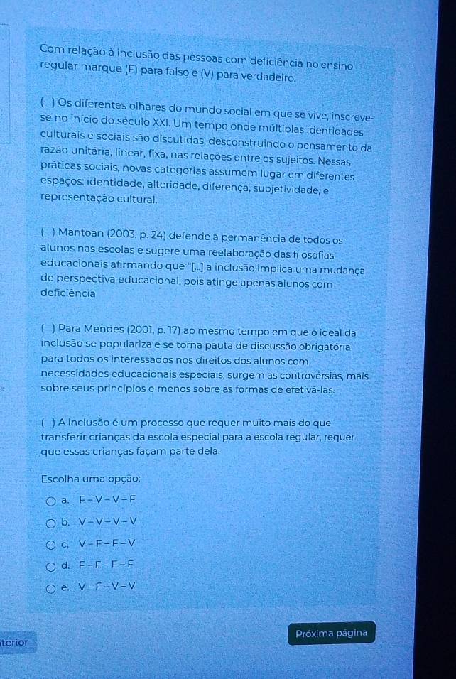 Com relação à inclusão das pessoas com deficiência no ensino
regular marque (F) para falso e (V) para verdadeiro:
 ) Os diferentes olhares do mundo social em que se vive, inscreve-
se no início do século XXI. Um tempo onde múltiplas identidades
culturais e sociais são discutidas, desconstruindo o pensamento da
razão unitária, linear, fixa, nas relações entre os sujeitos. Nessas
práticas sociais, novas categorias assumem lugar em diferentes
espaços: identidade, alteridade, diferença, subjetividade, e
representação cultural.
( ) Mantoan (2003, p. 24) defende a permanência de todos os
alunos nas escolas e sugere uma reelaboração das filosofias
educacionais afirmando que "[...] a inclusão implica uma mudança
de perspectiva educacional, pois atinge apenas alunos com
deficiência
) Para Mendes (2001, p. 17) ao mesmo tempo em que o ideal da
inclusão se populariza e se torna pauta de discussão obrigatória
para todos os interessados nos direitos dos alunos com
necessidades educacionais especiais, surgem as controvérsias, mais
sobre seus princípios e menos sobre as formas de efetivá-las.
( ) A inclusão é um processo que requer muito mais do que
transferir crianças da escola especial para a escola regular, requer
que essas crianças façam parte dela.
Escolha uma opção:
a. E-V-V-F
b. V-V-V-V
C. V-F-F-V
d. F-F-F-F
e. V-F-V-V
Próxima página
terior