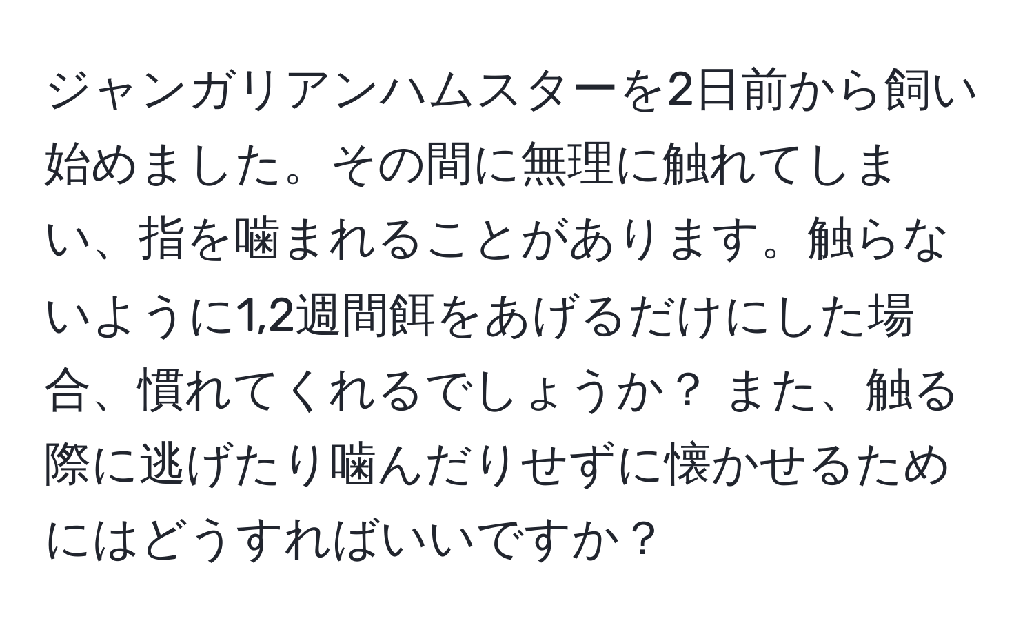 ジャンガリアンハムスターを2日前から飼い始めました。その間に無理に触れてしまい、指を噛まれることがあります。触らないように1,2週間餌をあげるだけにした場合、慣れてくれるでしょうか？ また、触る際に逃げたり噛んだりせずに懐かせるためにはどうすればいいですか？