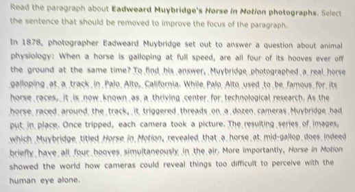 Read the paragraph about Eadweard Muybridge's Norse in Motion photographs. Select 
the sentence that should be removed to improve the focus of the paragraph. 
In 1878, photographer Eadweard Muybridge set out to answer a question about animal 
physiology: When a horse is galloping at full speed, are all four of its hooves ever off 
the ground at the same time? To find his answer, Muybridge photographed a real horse 
galloping _ at_ a track _in _ Palo_ Alto,_ California. While, Palo, Alto used _to _ be famous_ for its 
horse races,, it is now known as, a _thriving _center, for, technological research. As the 
horse, raced, around, the track, it triggered threads on a dozen, cameras. Muybridge had 
put in place. Once tripped, each camera took a picture. The resulting series of images, 
which Muybridge, titled Horse in Motion, revealed, that a. horse at. mid-gallop, does, indeed 
briefly have all four hooves simultaneously in the air. More importantly, Horse in Motion 
showed the world how cameras could reveal things too difficult to perceive with the 
human eye alone.