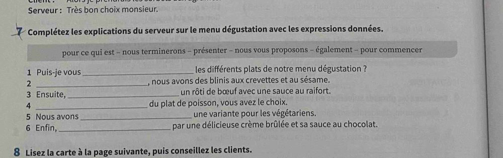 Serveur : Très bon choix monsieur. 
7 Complétez les explications du serveur sur le menu dégustation avec les expressions données. 
pour ce qui est - nous terminerons - présenter - nous vous proposons - également - pour commencer 
1 Puis-je vous _ les différents plats de notre menu dégustation ? 
2 _, nous avons des blinis aux crevettes et au sésame. 
3 Ensuite, _un rôti de bœuf avec une sauce au raifort. 
4 _du plat de poisson, vous avez le choix. 
5 Nous avons _une variante pour les végétariens. 
6 Enfin, _par une délicieuse crème brûlée et sa sauce au chocolat. 
8 Lisez la carte à la page suivante, puis conseillez les clients.