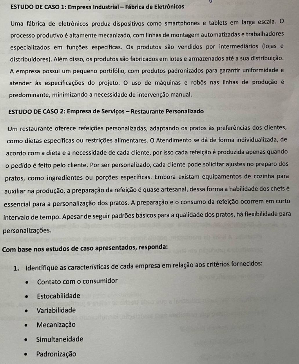 ESTUDO DE CASO 1: Empresa Industrial - Fábrica de Eletrônicos
Uma fábrica de eletrônicos produz dispositivos como smartphones e tablets em larga escala. O
processo produtivo é altamente mecanizado, com linhas de montagem automatizadas e trabalhadores
especializados em funções específicas. Os produtos são vendidos por intermediários (lojas e
distribuidores). Além disso, os produtos são fabricados em lotes e armazenados até a sua distribuição.
A empresa possui um pequeno portifólio, com produtos padronizados para garantir uniformidade e
atender às especificações do projeto. O uso de máquinas e robôs nas linhas de produção é
predominante, minimizando a necessidade de intervenção manual.
ESTUDO DE CASO 2: Empresa de Serviços - Restaurante Personalizado
Um restaurante oferece refeições personalizadas, adaptando os pratos às preferências dos clientes,
como dietas específicas ou restrições alimentares. O Atendimento se dá de forma individualizada, de
acordo com a dieta e a necessidade de cada cliente, por isso cada refeição é produzida apenas quando
o pedido é feito pelo cliente. Por ser personalizado, cada cliente pode solicitar ajustes no preparo dos
pratos, como ingredientes ou porções específicas. Embora existam equipamentos de cozinha para
auxiliar na produção, a preparação da refeição é quase artesanal, dessa forma a habilidade dos chefs é
essencial para a personalização dos pratos. A preparação e o consumo da refeição ocorrem em curto
intervalo de tempo. Apesar de seguir padrões básicos para a qualidade dos pratos, há flexibilidade para
personalizações.
Com base nos estudos de caso apresentados, responda:
1. Identifique as características de cada empresa em relação aos critérios fornecidos:
Contato com o consumidor
Estocabilidade
Variabilidade
Mecanização
Simultaneidade
Padronização