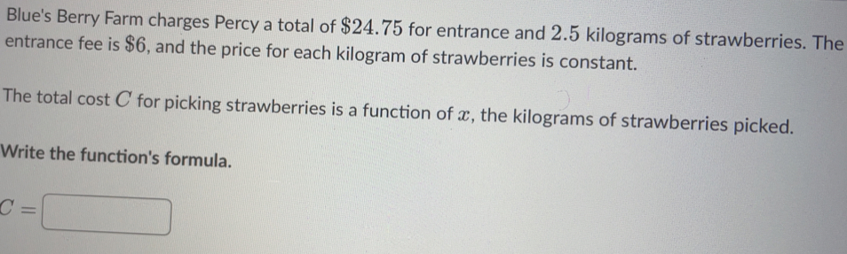 Blue's Berry Farm charges Percy a total of $24.75 for entrance and 2.5 kilograms of strawberries. The
entrance fee is $6, and the price for each kilogram of strawberries is constant.
The total cost C for picking strawberries is a function of x, the kilograms of strawberries picked.
Write the function's formula.
C=□