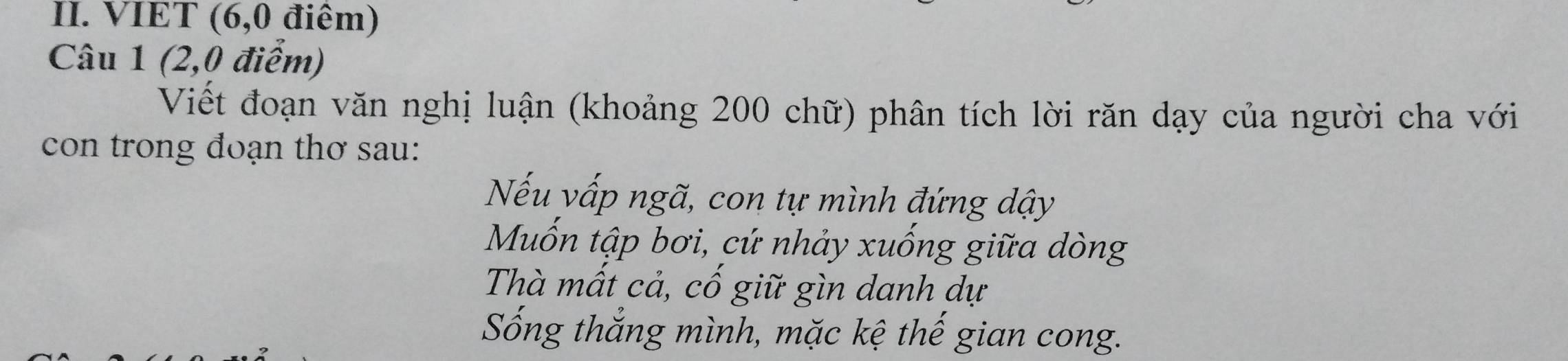 VIET (6, 0 điêm) 
Câu 1 (2,0 điểm) 
Viết đoạn văn nghị luận (khoảng 200 chữ) phân tích lời răn dạy của người cha với 
con trong đoạn thơ sau: 
Nếu vấp ngã, con tự mình đứng dậy 
Mốn tập bơi, cứ nhảy xuống giữa dòng 
Thà mất cả, cố giữ gìn danh dự 
Sống thắng mình, mặc kệ thế gian cong.