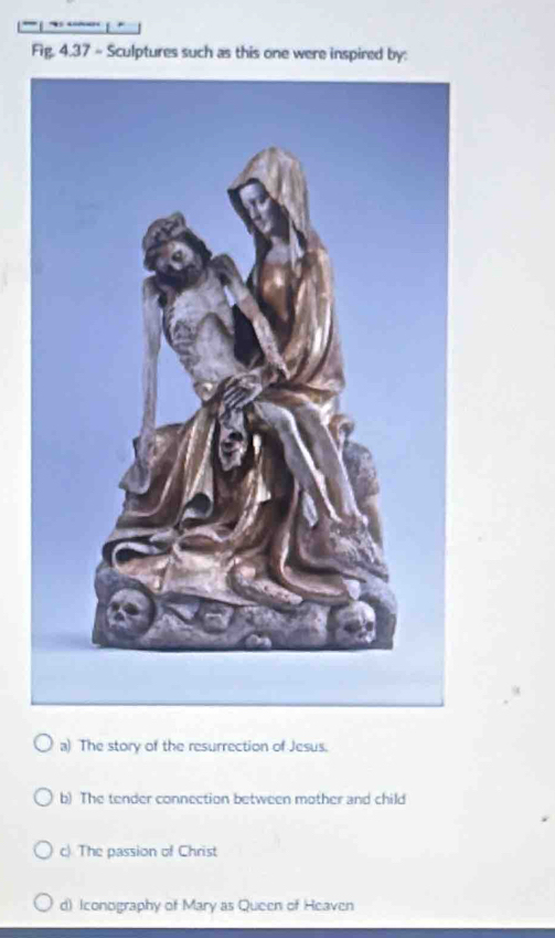 Fig. 4.37 - Sculptures such as this one were inspired by:
a) The story of the resurrection of Jesus.
b) The tender connection between mother and child
c) The passion of Christ
d) Iconography of Mary as Queen of Heaven