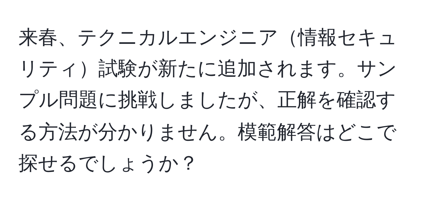 来春、テクニカルエンジニア情報セキュリティ試験が新たに追加されます。サンプル問題に挑戦しましたが、正解を確認する方法が分かりません。模範解答はどこで探せるでしょうか？