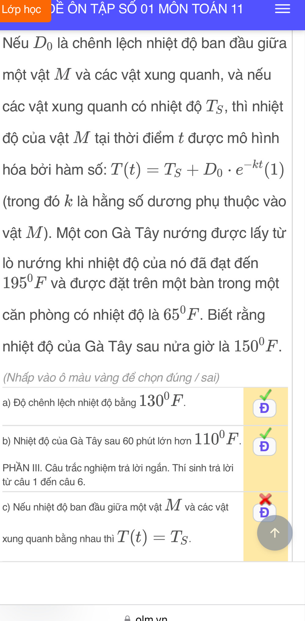 Lớp học ĐE ÔN TậP SỐ 01 MÔN TOÁN 11 
Nếu D_0 là chênh lệch nhiệt độ ban đầu giữa 
một vật M và các vật xung quanh, và nếu 
các vật xung quanh có nhiệt độ T_S , thì nhiệt 
độ của vật M tại thời điểm t được mô hình 
hóa bởi hàm số: T(t)=T_S+D_0· e^(-kt)(1)
(trong đó k là hằng số dương phụ thuộc vào 
vật M). Một con Gà Tây nướng được lấy từ 
lò nướng khi nhiệt độ của nó đã đạt đến
195°F và được đặt trên một bàn trong một 
căn phòng có nhiệt độ là 65°F. Biết rằng 
nhiệt độ của Gà Tây sau nửa giờ là 150°F. 
(Nhấp vào ô màu vàng để chọn đúng / sai) 
a) Độ chênh lệch nhiệt độ bằng 130°F. 
Đ 
b) Nhiệt độ của Gà Tây sau 60 phút lớn hơn 110^0F. Đ 
PHÄN III. Câu trắc nghiệm trả lời ngắn. Thí sinh trả lời 
từ câu 1 đến câu 6. 
c) Nếu nhiệt độ ban đầu giữa một vật M và các vật 
Đ 
xung quanh bằng nhau thì T(t)=T_S.