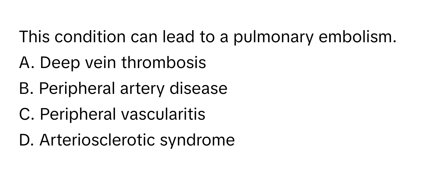 This condition can lead to a pulmonary embolism. 
A. Deep vein thrombosis
B. Peripheral artery disease
C. Peripheral vascularitis
D. Arteriosclerotic syndrome