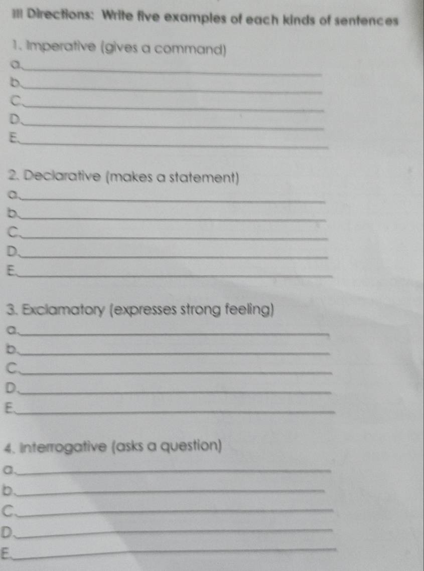 == Directions: Write five examples of each kinds of sentences 
1. Imperative (gives a command) 
a,_ 
b 
_ 
_ 
C 
D 
_ 
_ 
E. 
2. Declarative (makes a statement) 
_a 
_b 
C._ 
D._ 
E._ 
3. Exclamatory (expresses strong feeling) 
a._ 
b._ 
C._ 
D._ 
E._ 
4. Interrogative (asks a question) 
a._ 
_b 
C._ 
D 
_ 
_ 
E.