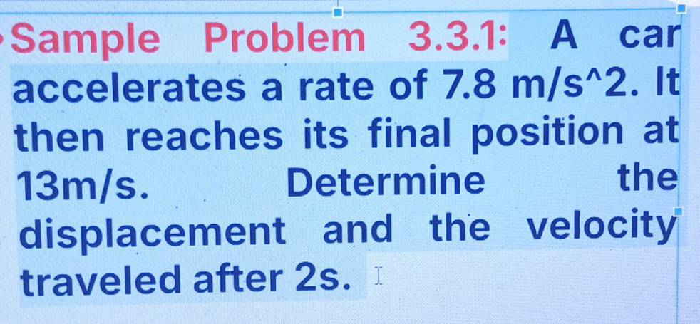 Sample Problem 3.3.1: A car 
accelerates a rate of 7.8m/s^(wedge)2. It 
then reaches its final position at
13m/s. Determine the 
displacement and the velocity 
traveled after 2s.