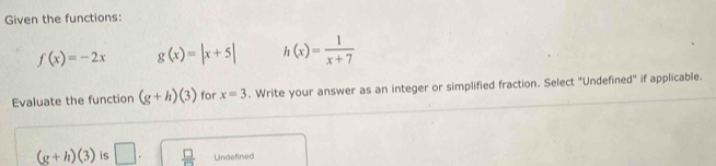 Given the functions:
f(x)=-2x g(x)=|x+5| h(x)= 1/x+7 
Evaluate the function (g+h)(3) for x=3. Write your answer as an integer or simplified fraction. Select "Undefined" if applicable.
(g+h)(3) is □.  □ /□   Undefined