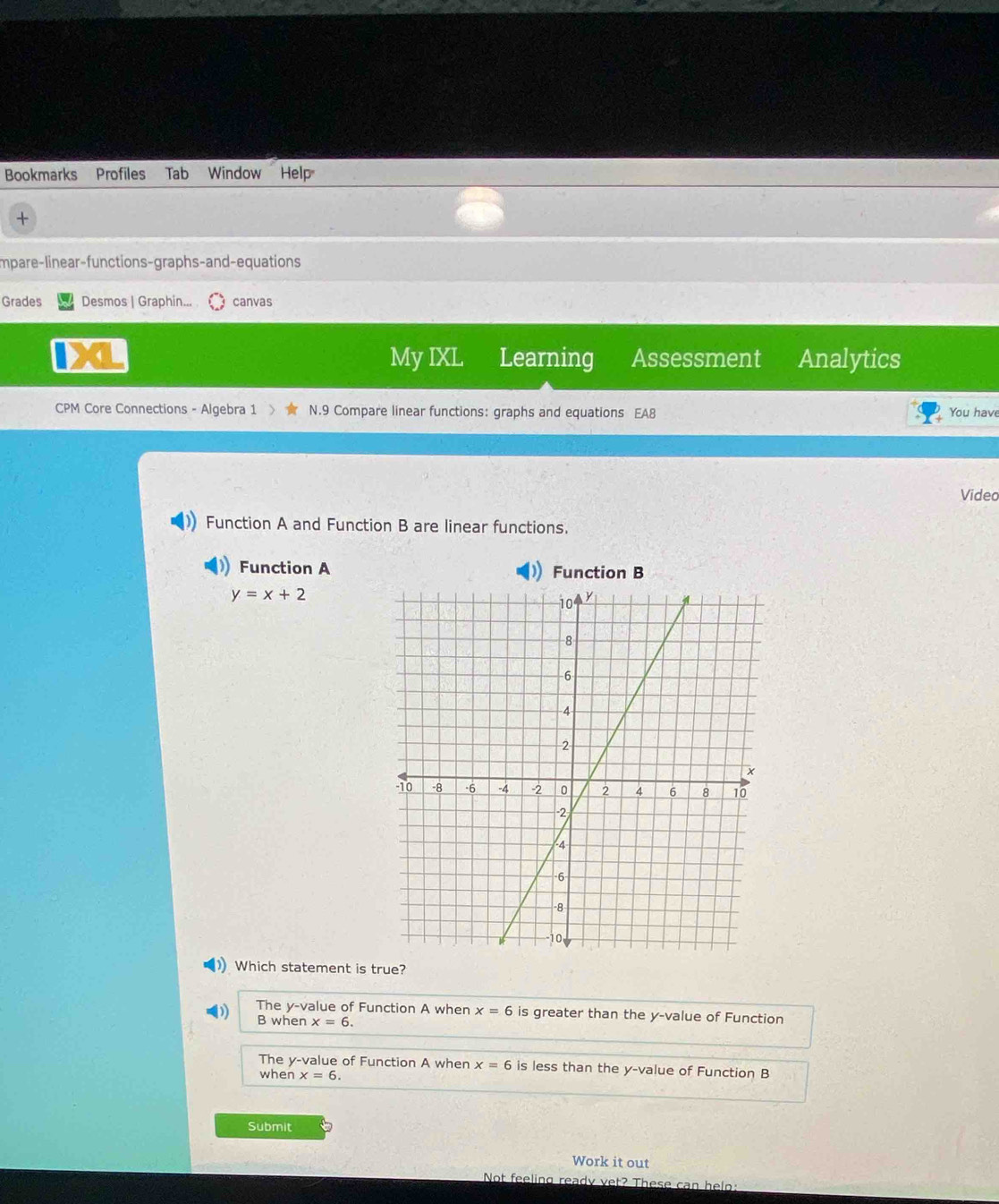 Bookmarks Profiles Tab Window Help
+
Impare-linear-functions-graphs-and-equations
Grades Desmos | Graphin... canvas
My IXL Learning Assessment Analytics
CPM Core Connections - Algebra 1 N.9 Compare linear functions: graphs and equations EA8
You have
Video
Function A and Function B are linear functions.
Function A Function B
y=x+2
Which statement is true?
The y -value of Function A when x=6 is greater than the y -value of Function
B when x=6.
The y -value of Function A when x=6 is less than the y -value of Function B
when x=6
Submit
Work it out
Not feeling ready vet? These can helo: