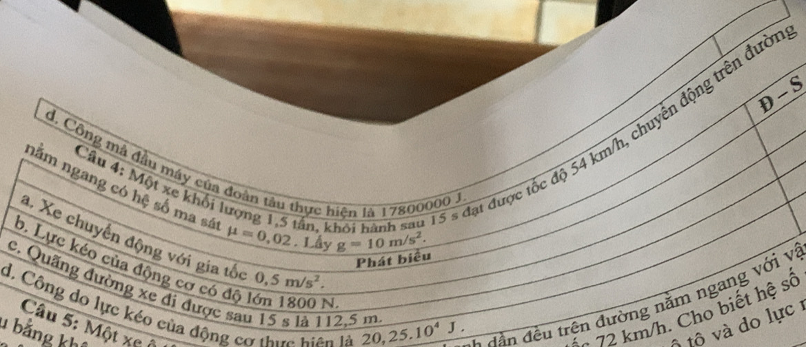 )- 
s đạt được tốc độ 54 km/h, chuyển động trên đườ
d, Công mả đầu máy của đoàn tâu thực hiện là 17800000 J
Câu 4: Một xe khối lượng 1, 5 tấn, 1
nằm ngang có hệ số ma sá mu =0,02. Lầy
g=10m/s^2. 
a. Xe chuyển động với gia tốc 0,5m/s^2. 
Phát biểu
c. Quãng đường xe đi được sau 15 s là 112, 5 m 20, 25.10^4J. * d ầ n đều trên đường năm ngang với và
b. Lực kéo của động cơ có độ lớn 1800 N
d, Công do lực kéo của động cơ thực biện là
Câu 5: Một xe ộ ộ tộ và do lực 
1 bằng kh
** 72 km/h. Cho biết hệ số