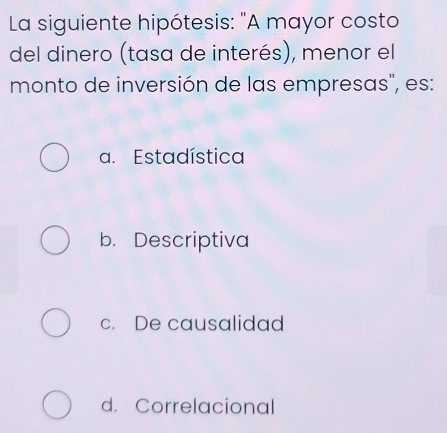 La siguiente hipótesis: "A mayor costo
del dinero (tasa de interés), menor el
monto de inversión de las empresas", es:
a. Estadística
b. Descriptiva
c. De causalidad
d. Correlacional