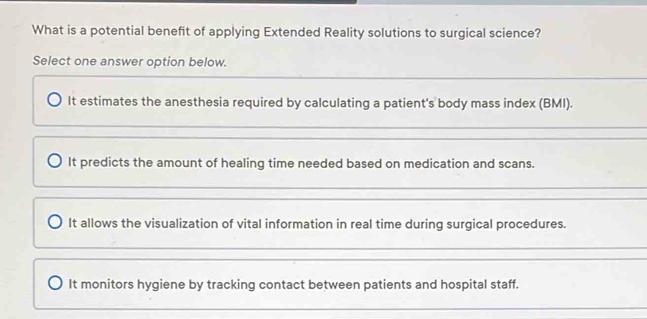 What is a potential benefit of applying Extended Reality solutions to surgical science?
Select one answer option below.
It estimates the anesthesia required by calculating a patient's body mass index (BMI).
It predicts the amount of healing time needed based on medication and scans.
It allows the visualization of vital information in real time during surgical procedures.
It monitors hygiene by tracking contact between patients and hospital staff.