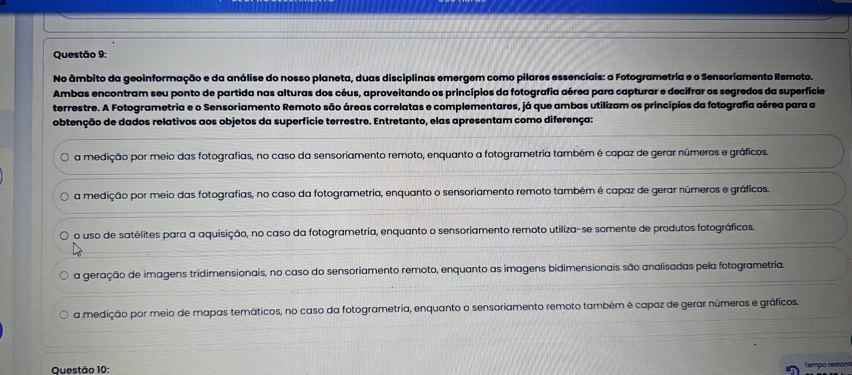 No âmbito da geoinformação e da análise do nosso planeta, duas disciplinas emergem como pilares essenciais: a Fotogrametria e o Sensoriamento Remoto.
Ambas encontram seu ponto de partida nas alturas dos céus, aproveitando os princípios da fotografia aérea para capturar e decifrar os segredos da superfície
terrestre. A Fotogrametria e o Sensoriamento Remoto são áreas correlatas e complementares, já que ambas utilizam os princípios da fotografia aérea para a
obtenção de dados relativos aos objetos da superfície terrestre. Entretanto, elas apresentam como diferença:
a medição por meio das fotografias, no caso da sensoriamento remoto, enquanto a fotogrametria também é capaz de gerar números e gráficos.
a medição por meio das fotografias, no caso da fotogrametria, enquanto o sensoriamento remoto também é capaz de gerar números e gráficos.
o uso de satélites para a aquisição, no caso da fotogrametria, enquanto o sensoriamento remoto utiliza-se somente de produtos fotográficos.
a geração de imagens tridimensionais, no caso do sensoriamento remoto, enquanto as imagens bidimensionais são analisadas pela fotogrametria.
a medição por meio de mapas temáticos, no caso da fotogrametria, enquanto o sensoriamento remoto também é capaz de gerar números e gráficos.
Questão 10:
Tempo restant