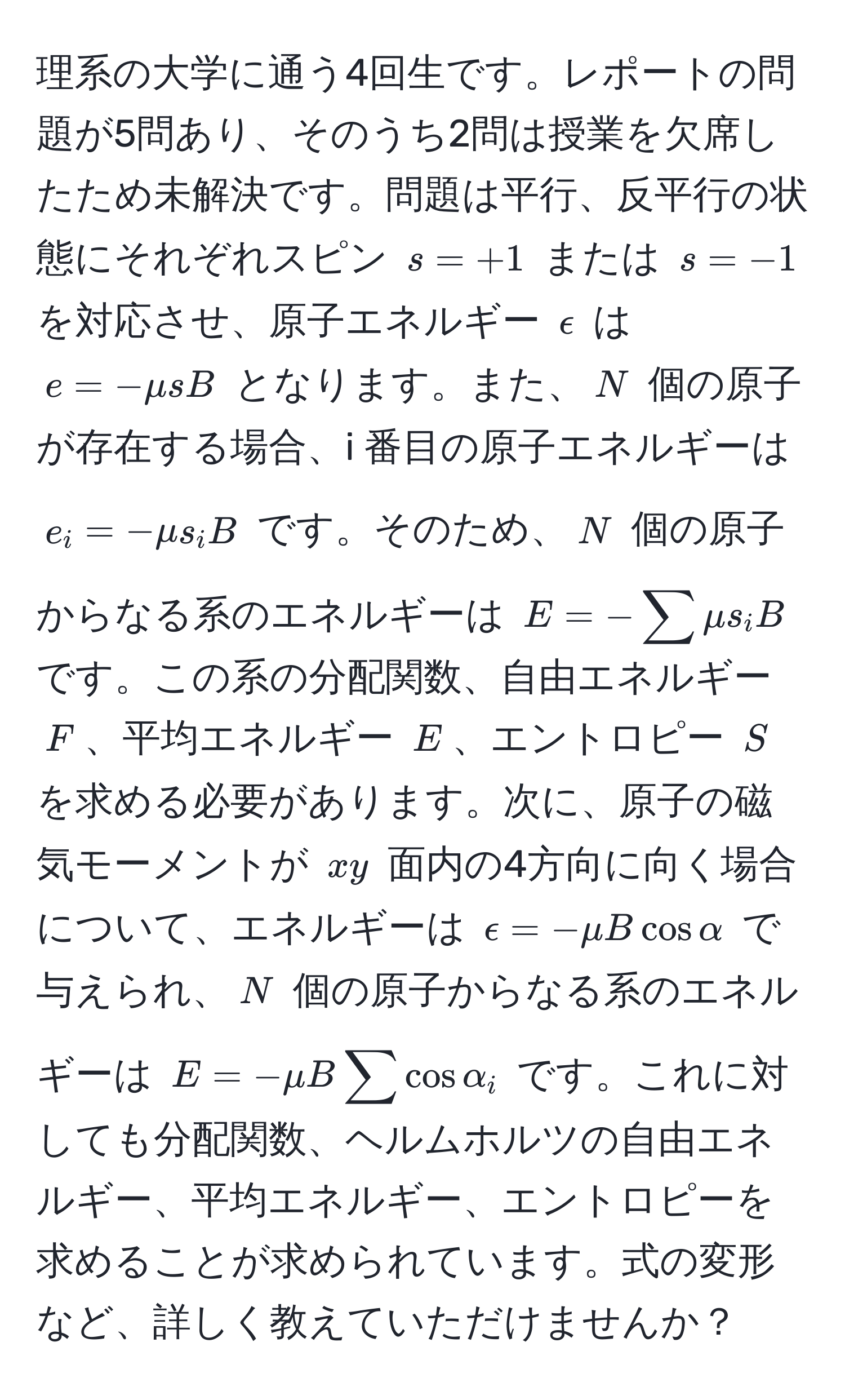 理系の大学に通う4回生です。レポートの問題が5問あり、そのうち2問は授業を欠席したため未解決です。問題は平行、反平行の状態にそれぞれスピン $s = +1$ または $s = -1$ を対応させ、原子エネルギー $epsilon$ は $e = -mu s B$ となります。また、$N$ 個の原子が存在する場合、i 番目の原子エネルギーは $e_i = -mu s_i B$ です。そのため、$N$ 個の原子からなる系のエネルギーは $E = -sum mu s_i B$ です。この系の分配関数、自由エネルギー $F$、平均エネルギー $E$、エントロピー $S$ を求める必要があります。次に、原子の磁気モーメントが $xy$ 面内の4方向に向く場合について、エネルギーは $epsilon = -mu B cos alpha$ で与えられ、$N$ 個の原子からなる系のエネルギーは $E = -mu B sum cos alpha_i$ です。これに対しても分配関数、ヘルムホルツの自由エネルギー、平均エネルギー、エントロピーを求めることが求められています。式の変形など、詳しく教えていただけませんか？