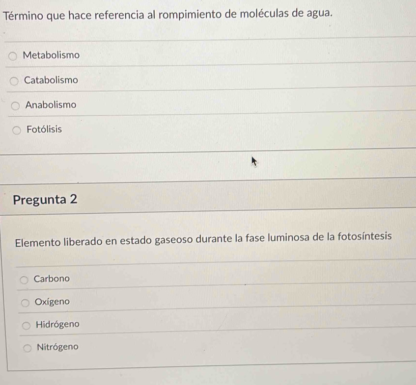 Término que hace referencia al rompimiento de moléculas de agua.
Metabolismo
Catabolismo
Anabolismo
Fotólisis
Pregunta 2
Elemento liberado en estado gaseoso durante la fase luminosa de la fotosíntesis
Carbono
Oxígeno
Hidrógeno
Nitrógeno