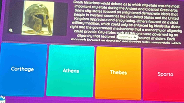 Greek historians would debate as to which city-state was the most
important city-state during the Ancient and Classical Greek eras.
Some city-states focused on enlightened democratic ideals that
people in Western countries like the United States and the United
Kingdom appreciate and enjoy today. Others focused on a strict
military tradition, which could only be enforced by ideals like divine
ight and the government mechanisms that a monarchy or oligarchy
could provide. City-states such as this one were governed by an
oligarchy that featured 1 tam wre s council of elders. Each
monarch facused on domestic and foreian policy senarately which
Carthage Athens Thebes Sparta