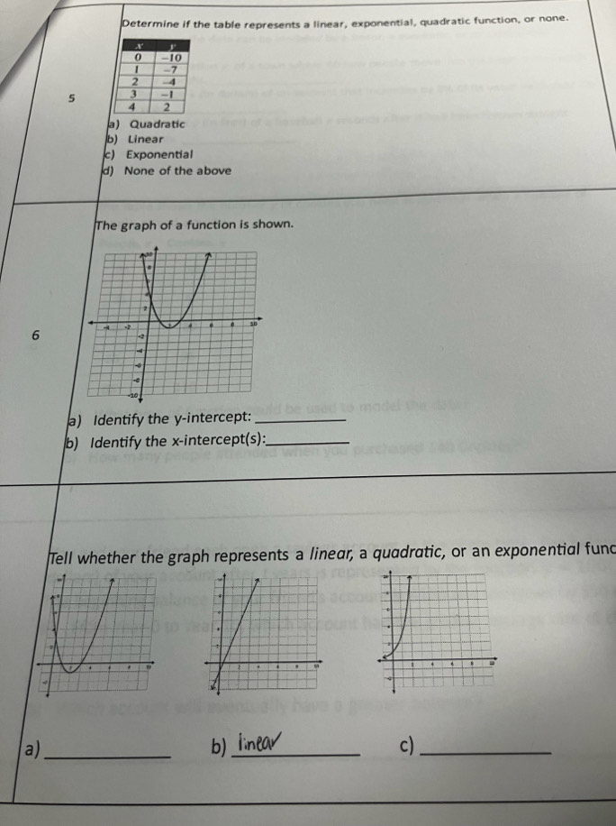 Determine if the table represents a linear, exponential, quadratic function, or none.
5
a) Quadratic
b) Linear
c) Exponential
d) None of the above
The graph of a function is shown.
6 
) Identify the y-intercept:_
b) Identify the x-intercept(s):_
Tell whether the graph represents a linear, a quadratic, or an exponential fund
a)_
b)_
c)_