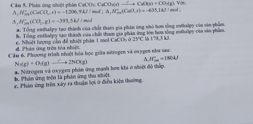 Phản ứng nhiệt phân CaCO_3 : CaCO_3(s)xrightarrow rCaO(s)+CO_2(g). Với:
△ _fH_(298)^o(CaCO_3,s)=-1206, 9kJ/mol; △ _fH_(298)°(CaO,s)=-635, 1kJ/mol;
△ _fH_(298)°(CO_2,g)=-393,5kJ/mol
a. Tổng enthalpy tạo thành của chất tham gia phản ứng nhỏ hơn tổng enthalpy của sản phẩm.
b. Tổng enthalpy tạo thành của chất tham gia phản ứng lớn hơn tổng enthalpy của sản phẩm.
c. Nhiệt lượng cần đề nhiệt phân 1 mol CaCO_3 Ở 25°C là 178,3 kJ.
d. Phản ứng trên tỏa nhiệt.
Câu 6. Phương trình nhiệt hóa học giữa nitrogen và oxygen như sau:
N_2(g)+O_2(g)to 2NO(g)
△ , H_(298)^o=180kJ
a. Nitrogen và oxygen phản ứng mạnh hơn khi ở nhiệt độ thấp.
b. Phản ứng trên là phản ứng thu nhiệt.
c. Phản ứng trên xảy ra thuận lợi ở điều kiện thường.