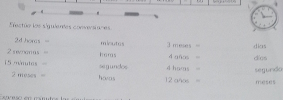 segundos 
Efectúa las siguientes conversiones.
24 horas = minutos 3 meses = días
2 semanas = horas 4 años = días
15 minutos = segundos 4 horas =
segundo
2 meses = horas 12 años = meses
Expresa en minutos