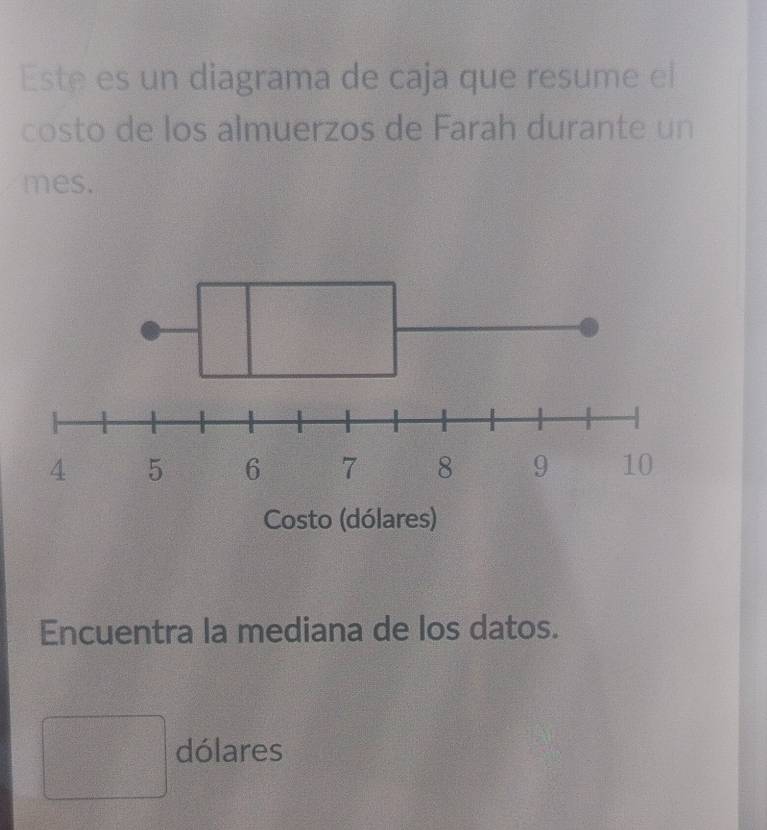 Este es un diagrama de caja que resume el 
costo de los almuerzos de Farah durante un 
mes. 
Encuentra la mediana de los datos. 
□ dólares