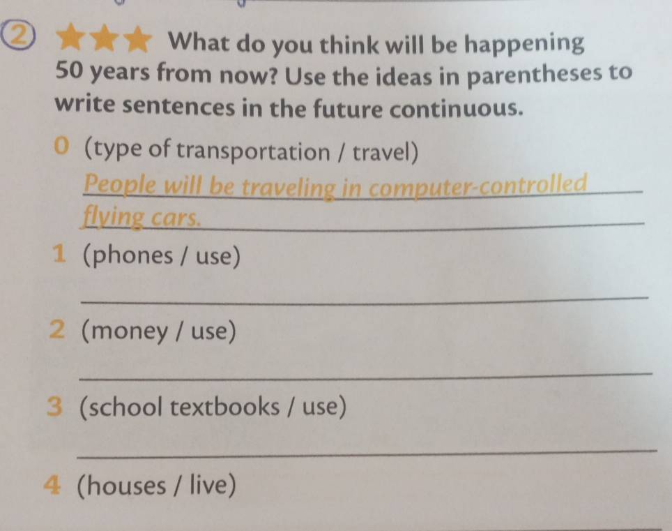 What do you think will be happening
50 years from now? Use the ideas in parentheses to 
write sentences in the future continuous. 
(type of transportation / travel) 
People will be traveling in computer-controlled 
flving cars. 
1 (phones / use) 
_ 
2 (money / use) 
_ 
3 (school textbooks / use) 
_ 
4 (houses / live)